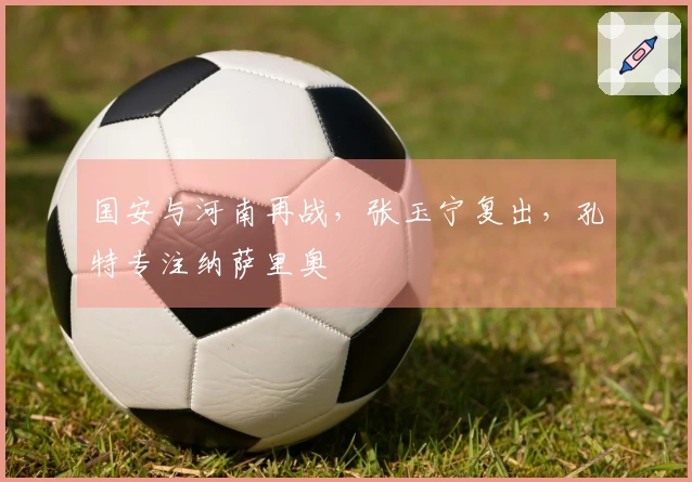 国安与河南再战，张玉宁复出，孔特专注纳萨里奥